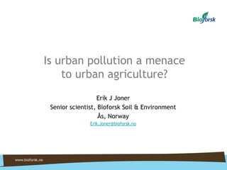 Is urban pollution a menace
to urban agriculture?
Erik J Joner
Senior scientist, Bioforsk Soil & Environment
Ås, Norway
Erik.Joner@bioforsk.no

 
