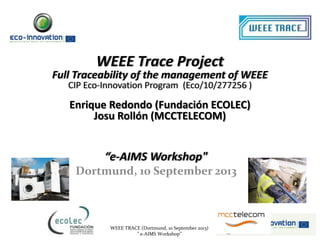 WEEE TRACE (Dortmund, 10 September 2013)
" e-AIMS Workshop”
WEEE Trace Project
Full Traceability of the management of WEEE
CIP Eco-Innovation Program (Eco/10/277256 )
Enrique Redondo (Fundación ECOLEC)
Josu Rollón (MCCTELECOM)
“e-AIMS Workshop"
Dortmund, 10 September 2013
 