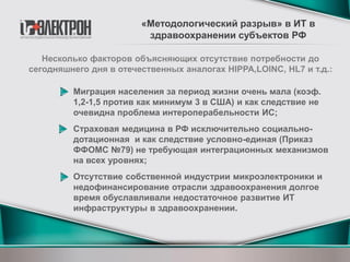Несколько факторов объясняющих отсутствие потребности до
сегодняшнего дня в отечественных аналогах HIPPA,LOINC, HL7 и т.д.:
Миграция населения за период жизни очень мала (коэф.
1,2-1,5 против как минимум 3 в США) и как следствие не
очевидна проблема интероперабельности ИС;
Страховая медицина в РФ исключительно социально-
дотационная и как следствие условно-единая (Приказ
ФФОМС №79) не требующая интеграционных механизмов
на всех уровнях;
Отсутствие собственной индустрии микроэлектроники и
недофинансирование отрасли здравоохранения долгое
время обуславливали недостаточное развитие ИТ
инфраструктуры в здравоохранении.
«Методологический разрыв» в ИТ в
здравоохранении субъектов РФ
 