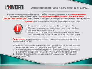 Эффективность ЭМК в региональных ЕГИСЗ
Вопросы повышения эффективности при внедрении EHR/CPOE:
 Смогут ли клиницисты принимать больше пациентов?
 Приведет ли сокращение врачебных и технических ошибок к
экономии финансовых средств?
 Повысит ли EHR/CPOE качество медицинской помощи и как
следствие сократятся ли издержки медицинского учреждения?
Рассматривая вопрос эффективности ЭМК в части обеспечения точной маршрутизации
пациентов и поддержки процессов создания межмуниципальных консультативно-
диагностических центров, необходимо рассматривать внедрение одновременно и EHR и CPOE!
Предпосылки для реализации проектов по повышению эффективности за счет
внедрения EHR/CPOE:
1) Создана телекоммуникационная инфраструктура, которая должна обладать
возможностями развития (скорость и география охвата);
2) Системы управления потоками пациентов начального уровня (Электронная
регистратура) внедрены в большинстве АПУ и диагностических центрах;
3) В ряде субъектов создаются единые регистры пациентов (что упрощает
интеграцию ИС).
 