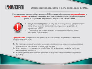  Результаты лабораторных и лучевых исследований целесообразно
получать и хранить в электронном виде, непосредственно
связанным с HER
 Результаты инструментальных исследований эффективнее
вводить в EHR вручную.
Рассматривая вопрос эффективности ЭМК в части обеспечения взаимодействия и
преемственности звеньев оказания мед.помощи необходимо особое внимание
уделять обработке и хранению результатов диагностики
Предпосылки для реализации проектов по повышению эффективности за счет
внедрения EHR/CPOE:
1) За последние несколько лет в учреждениях закуплены современные цифровые
анализаторы и аппараты лучевой диагностики
2) Широко распространен протокол DICOM 3.0 в большинстве ИС и цифровых
медицинских аппаратах
3) В ряде субъектов создаются Центральные архивы медицинских изображений
(ЦАМИ).
Эффективность ЭМК в региональных ЕГИСЗ
 