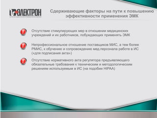 Отсутствие стимулирующих мер в отношении медицинских
учреждений и их работников, побуждающих применять ЭМК
Сдерживающие факторы на пути к повышению
эффективности применения ЭМК
Непрофессиональное отношение поставщиков МИС, а тем более
РМИС, к обучению и сопровождению мед.персонала работе в ИС
(«для подписания акта»)
Отсутствие нормативного акта регулятора предъявляющего
обязательные требования к техническим и методологическим
решениям используемым в ИС (на подобии HIPAA)
 