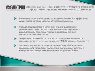 Появление заместителя Министра здравоохранения РФ, эффективно
курирующего вопросы развития ИТ в здравоохранении
Возможный сценарий развития ситуации в отношении
эффективного использования ЭМК в 2013-2014 гг
Формализация диалога с регионами в части требований к
региональным проектам информатизации здравоохранения с
использованием проектных практик внедряемых сейчас в
Федеральных органах власти;
Унификация систем ОМС в регионах и стандартизации сервисов
взаиморасчетов и учета услуг на уровне ТФОМС разных субъектов РФ
Эволюция «артельного» подряда на разработку МИС в сторону
промышленной разработки комплексных систем в соответствии с
международными нормами и сертификации уровня CE/FDA
 