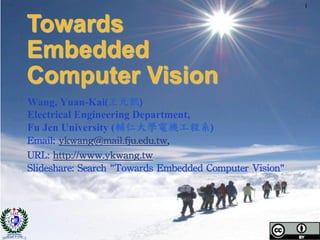 Wang, Yuan-Kai(王元凱)	
 
Electrical Engineering Department,
Fu Jen University (輔仁大學電機工程系)	
 
Email:	
 ykwang@mail.fju.edu.tw,	
 	
 
URL:	
 http://www.ykwang.tw	
 	
 
Slideshare:	
 Search	
 "Towards	
 Embedded	
 Computer	
 Vision"	
 
Towards
Embedded
Computer Vision
1
 