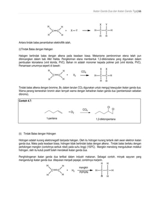 Ikatan Ganda Dua dan Ikatan Ganda Tiga| 66
Antara tindak balas penambahan elektrofilik ialah,
(i)Tindak Balas dengan Halogen
Halogen bertindak balas dengan alkena pada keadaan biasa. Mekanisme pembrominan etena telah pun
dibincangkan dalam bab Alkil Halida. Pengklorinan etana membentuk 1,2-dikloroetana yang digunakan dalam
pembuatan kloroetena (vinil klorida, PVC). Bahan ini adalah monomer kepada polimer poli (vinil klorida, PVC).
Persamaan umumnya seperti di bawah:
Tindak balas alkena dengan bromine, Br2 dalam larutan CCl4 digunakan untuk menguji kewujudan ikatan ganda dua.
Warna perang kemerahan bromin akan ternyah warna dengan kehadiran ikatan ganda dua (pembentukan sebatian
dibromo).
Contoh 4.7:
(ii) Tindak Balas dengan Hidrogen
Hidrogen adalah kurang elektronegatif daripada halogen. Oleh itu hidrogen kurang tertarik oleh awan elektron ikatan
ganda dua. Maka pada keadaan biasa, hidrogen tidak bertindak balas dengan alkena . Tindak balas berlaku dengan
pertolongan mangkin (contohnya serbuk nikel) pada suhu tinggi (150ºC). Mangkin menolong mengutubkan molekul
hidrogen, oleh itu kutub positif boleh mendekati ikatan ganda dua.
Penghidrogenan ikatan ganda dua terlibat dalam industri makanan. Sebagai contoh, minyak sayuran yang
mengandungi ikatan ganda dua ditepukan menjadi pepejal, contohnya marjerin.
 