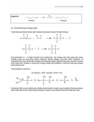 Ikatan Ganda Dua dan Ikatan Ganda Tiga| 67
Contoh 4.8:
(iii) Tindak Balas dengan Hidrogen Halida
Tindak balas penambahan berlaku dalam keadaan biasa kerana molekul HX adalah berkutub.
Arah penambahan H ― X adalah mematuhi hukum Markovnikov, iaitu hidrogen akan terikat pada atom karbon
berikatan ganda dua yang paling banyak mempunyai bilangan hidrogen yang telah berikat dengannya. Ini
memberikan hasil utama tindak balas manakala hasil sampingan adalah daripada tindak balas yang tidak mematuhi
aturan Markovnikov. Keadaan ini mempunyai hubungan dengan tertib kestabilan ion karbonium yang wujud sebagai
bahan perantara iaitu,
Tertib kestabilan ion karbonium,
Ion karbonium : tertier > sekunder > primer > CH3
+
Penambahan HBr secara anti-Markovnikov berlaku dalam kehadiran mangkin organik peroksida. Bahan parantaraan
dalam tindak balas ini ialah radikal bebas dan bukan ion karbonium dan mekanismenya ialah tindak balas rantai.
δ+ δ-
 