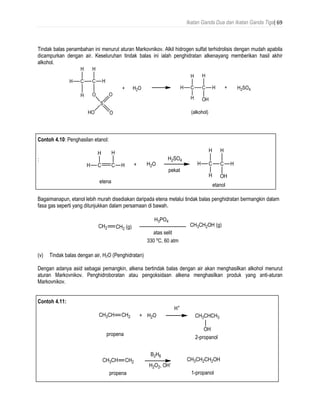 Ikatan Ganda Dua dan Ikatan Ganda Tiga| 69
Tindak balas penambahan ini menurut aturan Markovnikov. Alkil hidrogen sulfat terhidrolisis dengan mudah apabila
dicampurkan dengan air. Keseluruhan tindak balas ini ialah penghidratan alkenayang memberikan hasil akhir
alkohol.
Contoh 4.10: Penghasilan etanol:
:
Bagaimanapun, etanol lebih murah disediakan daripada etena melalui tindak balas penghidratan bermangkin dalam
fasa gas seperti yang ditunjukkan dalam persamaan di bawah.
(v) Tindak balas dengan air, H2O (Penghidratan)
Dengan adanya asid sebagai pemangkin, alkena bertindak balas dengan air akan menghasilkan alkohol menurut
aturan Markovnikov. Penghidroboratan atau pengoksidaan alkena menghasilkan produk yang anti-aturan
Markovnikov.
Contoh 4.11:
 