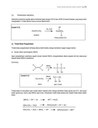 Ikatan Ganda Dua dan Ikatan Ganda Tiga| 70
(vi) Pembentukan halohidrina
Halohidrina terbentuk apabila alkena bertindak balas dengan HO-Cl atau HO-Br di bawah keadaan yang sesuai akan
menghasilkan 1,2-halo alkohol menurut aturan Markovnikov.
Contoh 4.12:
(c) Tindak Balas Pengoksidaan
Tindak balas pengoksidaan terhadap alkena boleh berlaku dengan kehadiran reagen-reagen berikut.
(i) larutan kalium permanganat, KMnO4
Agen pengoksidaan sederhana seperti larutan berasid KMnO4 mengoksidakan alkena kepada diol dan seterusnya
kepada diasid (KMnO4 berlebihan).
Umumnya,
Tindak balas ini merupakan ujian mudah dalam makmal untuk menguji kehadiran ikatan ganda dua C=C. Jika wujud
ikatan ganda dua, warna ungu KMnO4 akan luntur. Persamaan tindak balas keseluruhan adalah tindak balas redoks
biasa,
Contoh 4.13:
 