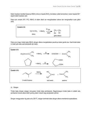 Ikatan Ganda Dua dan Ikatan Ganda Tiga| 71
Dalam keadaan beralkali biasanya KMnO4 terturun kepada MnO2 (mendakan coklat kemerahan), bukan kepada Mn2+
seperti dalam keadaan asid.
Pada suhu rendah (0ºC- 5ºC), KMnO4 di dalam alkali cair mengoksidakan alkena dan menghasilkan suatu glikol
(diol).
Contoh 4.14:
Pada suhu tinggi, tindak balas KMnO4 dengan alkena mengakibatkan pecahnya ikatan ganda dua. Hasil tindak balas
ini boleh jadi suatu asid karboksilik dan keton.
Contoh 4.15:
Contoh 4.16:
(ii) Oksigen
Tindak balas dengan oksigen merupakan tindak balas pembakaran. Bagaimanapuni tindak balas ini adalah satu
pembaziran kerana alkena lebih penting dalam industri bagi penghasilan polimer.
Dengan menggunakan Ag pada suhu 200 ºC, oksigen bertindak balas dengan alkena membentuk epoksialkana.
 