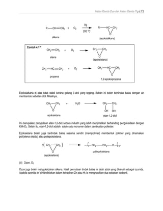 Ikatan Ganda Dua dan Ikatan Ganda Tiga| 72
Epoksialkana di atas tidak stabil kerana gelang 3-ahli yang tegang. Bahan ini boleh bertindak balas dengan air
membentuk sebatian diol. Misalnya,
Ini merupakan penyediaan etan-1,2-diol secara industri yang lebih menjimatkan berbanding pengoksidaan dengan
KMnO4. Selain itu, etan-1,2-diol adalah salah satu monomer dalam pembuatan poliester.
Epoksietana boleh juga bertindak balas sesama sendiri (mempolimer) membentuk polimer yang dinamakan
poli(etena oksida) atau poliepoksietana.
(iii) Ozon, O3
Ozon juga boleh mengoksidakan alkena. Hasil permulaan tindak balas ini ialah aduk yang dikenali sebagai ozonida.
Apabila ozonida ini dihidrolisiskan dalam kehadiran Zn atau H2 ia menghasilkan dua sebatian karbonil.
Contoh 4.17:
 