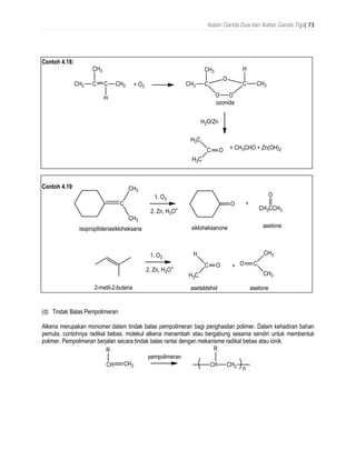 Ikatan Ganda Dua dan Ikatan Ganda Tiga| 73
Contoh 4.18:
Contoh 4.19:
(d) Tindak Balas Pempolimeran
Alkena merupakan monomer dalam tindak balas pempolimeran bagi penghasilan polimer. Dalam kehadiran bahan
pemula, contohnya radikal bebas, molekul alkena menambah atau bergabung sesama sendiri untuk membentuk
polimer. Pempolimeran berjalan secara tindak balas rantai dengan mekanisme radikal bebas atau ionik.
 