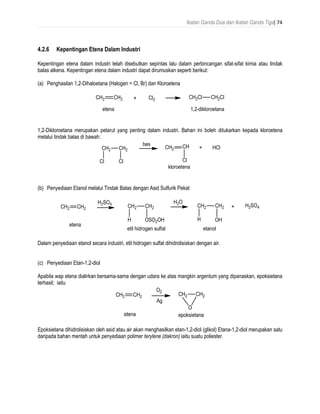 Ikatan Ganda Dua dan Ikatan Ganda Tiga| 74
4.2.6 Kepentingan Etena Dalam Industri
Kepentingan etena dalam industri telah disebutkan sepintas lalu dalam perbincangan sifat-sifat kimia atau tindak
balas alkena. Kepentingan etena dalam industri dapat dirumuskan seperti berikut:
(a) Penghasilan 1,2-Dihaloetana (Halogen = Cl, Br) dan Kloroetena
1,2-Dikloroetana merupakan pelarut yang penting dalam industri. Bahan ini boleh ditukarkan kepada kloroetena
melalui tindak balas di bawah:
(b) Penyediaan Etanol melalui Tindak Balas dengan Asid Sulfurik Pekat
Dalam penyediaan etanol secara industri, etil hidrogen sulfat dihidrolisiskan dengan air.
(c) Penyediaan Etan-1,2-diol
Apabila wap etena dialirkan bersama-sama dengan udara ke atas mangkin argentum yang dipanaskan, epoksietana
terhasil; iaitu
Epoksietana dihidrolisiskan oleh asid atau air akan menghasilkan etan-1,2-diol (glikol) Etana-1,2-diol merupakan satu
daripada bahan mentah untuk penyediaan polimer terylene (dakron) iaitu suatu poliester.
 