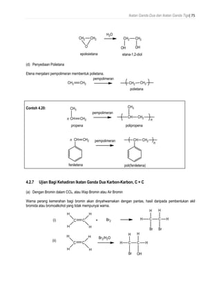 Ikatan Ganda Dua dan Ikatan Ganda Tiga| 75
(d) Penyediaan Polietana
Etena menjalani pempolimeran membentuk polietana.
Contoh 4.20:
4.2.7 Ujian Bagi Kehadiran Ikatan Ganda Dua Karbon-Karbon, C = C
(a) Dengan Bromin dalam CCl4, atau Wap Bromin atau Air Bromin
Warna perang kemerahan bagi bromin akan dinyahwarnakan dengan pantas, hasil daripada pembentukan akil
bromida atau bromoalkohol yang tidak mempunyai warna.
 