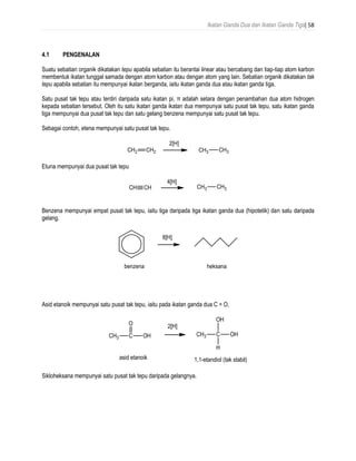 Ikatan Ganda Dua dan Ikatan Ganda Tiga| 58
4.1 PENGENALAN
Suatu sebatian organik dikatakan tepu apabila sebatian itu berantai linear atau bercabang dan tiap-tiap atom karbon
membentuk ikatan tunggal samada dengan atom karbon atau dengan atom yang lain. Sebatian organik dikatakan tak
tepu apabila sebatian itu mempunyai ikatan berganda, iaitu ikatan ganda dua atau ikatan ganda tiga.
Satu pusat tak tepu atau terdiri daripada satu ikatan pi, π adalah setara dengan penambahan dua atom hidrogen
kepada sebatian tersebut. Oleh itu satu ikatan ganda ikatan dua mempunyai satu pusat tak tepu, satu ikatan ganda
tiga mempunyai dua pusat tak tepu dan satu gelang benzena mempunyai satu pusat tak tepu.
Sebagai contoh, etena mempunyai satu pusat tak tepu.
Etuna mempunyai dua pusat tak tepu
Benzena mempunyai empat pusat tak tepu, iaitu tiga daripada tiga ikatan ganda dua (hipotetik) dan satu daripada
gelang.
Asid etanoik mempunyai satu pusat tak tepu, iaitu pada ikatan ganda dua C = O,
Sikloheksana mempunyai satu pusat tak tepu daripada gelangnya.
 