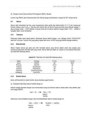 Ikatan Ganda Dua dan Ikatan Ganda Tiga| 76
(b) Dengan Larutan Akueus Kalium Permanganat, KMnO4, Berasid
Larutan ungu KMnO4 akan dinyahwarnakan dan drsertai dengan pembentukan, mangan (ll), Mn2+ (tanpa warna)
4.3 Alkuna
Alkuna ialah hidrokarbon tak tepu yang mengandungi ikatan ganda tiga karbon-karbon (C ≡ C) dan mempunyai
formula molekul umum CnH(2n-2). Ada dua jenis alkuna iaitu (a) alkuna hujung (terminal) yang dikenali sebagai 1-
alkuna dengan ikatan ―C≡CH terletak di hujung rantai dan (b) alkuna dalaman dengan ikatan―C≡C― terletak di
bahagian dalam rantai hidrokarbon.
4.3.1 Tatanama
Penamaan adalah sama seperti alkena. Penamaan alkuna diakhiri dengan –una. Sebagai contoh, CH3CH2C≡CH
ialah but-1-una atau 1-butuna. Ahli yang paling ringkas ialah etuna, HC≡CH yang juga dikenali sebagai asetilena.
4.3.2 Sifat-sifat fizik
Alkuna ringkas berupa gas pada suhu bilik manakala alkuna yang lainnya adalah cecair atau pepejal yang
mempunyai takat lebur dan takat didih yang rendah. Alkuna tidak larut dalam air. Jadual 4.2 menunjukkan takat lebur
dan takat didih beberapa alkuna.
Jadual 4.2 Takat lebur dan takat didih beberapa alkuna
Nama Formula T.l (oC) T.d (oC)
etuna CH≡CH -82 -83.6
Propuna CH3≡CH -101.5 -23
1-butuna CH3CH2≡CH -122 9
2-butuna CH3C≡CCH3 -24 27
1-pentuna CH3CH2CH2C≡CH -98 40
Feniletuna C6H5C≡CH - 143
4.3.3 Síntesis alkuna
Etuna, ahli terendahC2H2 dalam familia alkuna disintesis seperti berikut,
(a) Daripada tindak balas kalsium karbida dengan air
Kalsium karbida diperolehi dengan cara memanaskan arang kok bersama kalsium oksida dalam relau elektrik pada
suhu tinggi (2000oC).
Seterusnya, etuna dihasilkan dengan cara menindakbalaskan kalsium karbida dengan air,
 