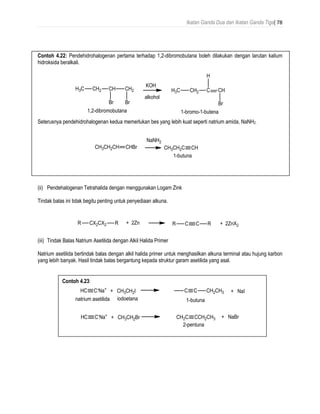 Ikatan Ganda Dua dan Ikatan Ganda Tiga| 78
Contoh 4.22: Pendehidrohalogenan pertama terhadap 1,2-dibromobutana boleh dilakukan dengan larutan kalium
hidroksida beralkali.
Seterusnya pendehidrohalogenan kedua memerlukan bes yang lebih kuat seperti natrium amida, NaNH2 .
(ii) Pendehalogenan Tetrahalida dengan menggunakan Logam Zink
Tindak balas ini tidak begitu penting untuk penyediaan alkuna.
(iii) Tindak Balas Natrium Asetilida dengan Alkil Halida Primer
Natrium asetilida bertindak balas dengan alkil halida primer untuk menghasilkan alkuna terminal atau hujung karbon
yang lebih banyak. Hasil tindak balas bergantung kepada struktur garam asetilida yang asal.
Contoh 4.23:
 