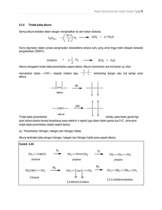 Ikatan Ganda Dua dan Ikatan Ganda Tiga| 79
4.3.4 Tindak balas alkuna
Semua alkuna terbakar dalam oksigen menghasilkan air dan karbon dioksida.
Etuna digunakan dalam proses pengimpalan oksiasetilena kerana suhu yang amat tinggi boleh didapati daripada
pengoksidaan (3000oC).
Alkuna mengalami tindak balas penambahan seperti alkena. Alkuna memerlukan dua mol bahan uji untuk
menukarkan ikatan ―C≡C― kepada molekul tepu berbanding dengan satu mol sahaja untuk
alkena.
Tindak balas penambahan berlaku pada ikatan ganda tiga
atom karbon-karbon kerana tersedianya awan elektron π seperti juga dalam ikatan ganda dua C=C. Jenis-jenis
tindak balas penambahan adalah seperti berikut,
(a) Penambahan Hidrogen, Halogen dan Hidrogen Halida
Alkuna bertindak balas dengan hidrogen, halogen dan hidrogen halida sama seperti alkena.
Contoh 4.24:
 