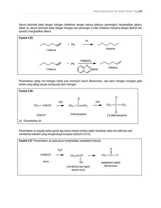 Ikatan Ganda Dua dan Ikatan Ganda Tiga| 80
Alkuna bertindak balas dengan hidrogen berlebihan dengan adanya platinum (pemangkin) menghasilkan alkana,
Selain itu, alkuna bertindak balas dengan hidrogen dan pemangkin Lindler (Paladium bersama dengan BaSO4 dan
quinolin) menghasilkan alkena.
Contoh 4.25:
Penambahan setiap mol hidrogen halida pula mematuhi hukum Markovnikov, iaitu atom hidrogen mengikat pada
karbon yang paling banyak mempunyai atom hidrogen.
Contoh 4.26:
(b) Penambahan Air
Penambahan air kepada ikatan ganda tiga karbon-karbon berlaku dalam kehadiran raksa (II) sulfat dan asid
membentuk sebatian yang mengandungi kumpulan karbonil (>C=O).
Contoh 4.27: Penambahan air pada etuna menghasilkan asetaldehid (etanal).
 