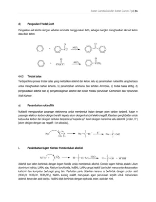 Ikatan Ganda Dua dan Ikatan Ganda Tiga| 86
d) Pengasilan Friedel-Craft
Pengasilan asil klorida dengan sebatian aromatik menggunakan AlCl3 sebagai mangkin menghasilkan akil aril keton
atau diaril keton.
4.4.3 Tindak balas
Terdapat lima proses tindak balas yang melibatkan aldehid dan keton, iaitu a) penambahan nukleofilik yang berbeza
untuk menghasilkan bahan tertentu, b) penambahan ammonia dan terbitan Ammonia, c) tindak balas Wittig, d)
pengoksidaan aldehid dan e) penyahoksigenan aldehid dan keton melalui penurunan Clemensen dan penurunan
Wolf-Kishner.
a) Penambahan nukleofilik
Nukleofil menggunakan pasangan elektronnya untuk membentuk ikatan dengan atom karbon karbonil. Ikatan π
pasangan elektron karbon-oksigen beralih kepada atom oksigen karbonil elektronegatif. Keadaan penghibridan untuk
kedua-dua karbon dan oksigen bertukar daripada sp2 kepada sp3. Atom oksigen menerima satu elektrofil (proton, H+)
[atom oksigen dengan cas negatif – ion alkosida].
i. Penambahan logam hidrida: Pembentukan alkohol
Aldehid dan keton bertindak dengan logam hidrida untuk membentuk alkohol. Contoh logam hidrida adalah Litium
aluminium hidrida, LiAlH4 atau Natrium borohidrida, NaBH4. LiAlH4 sangat reaktif dan boleh menurunkan kebanyakan
karbonil dan kumpulan berfungsi yang lain. Perhatian perlu diberikan kerana ia bertindak dengan proton asid
(RCO2H, RCH2OH, RCH2NH2). NaBH4 kurang reaktif, merupakan agen penurunan terpilih untuk menurunkan
aldehid, keton dan asid klorida. NaBH4 tidak bertindak dengan epoksida, ester, asid dan nitril.
+ CCl
O
AlCl3 C
O
+ CH3CCl
O
AlCl3 CCH3
O
C ONu:
 
Nu C O: E+
Nu C O-E
C OM+
H:-
+ C O:-
M+
C OH + M+
OH-H H2O
H
 
