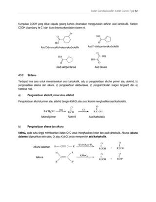 Ikatan Ganda Dua dan Ikatan Ganda Tiga| 92
Kumpulan COOH yang diikat kepada gelang karbon dinamakan menggunakan akhiran asid karboksilik. Karbon
COOH disambung ke C1 dan tidak dinomborkan dalam sistem ini.
4.5.2 Sintesis
Terdapat lima cara untuk mensintesiskan asid karboksilik, iaitu a) pengoksidaan alkohol primer atau aldehid, b)
pengoksidaan alkena dan alkuna, c) pengoksidaan alkilbenzena, d) pengkarboksilan reagen Grignard dan e)
hidrolisis nitril.
a) Pengoksidaan alkohol primer atau aldehid
Pengoksidaan alkohol primer atau aldehid dengan KMnO4 atau asid kromik menghasilkan asid karboksilik.
b) Pengoksidaan alkena dan alkuna
KMnO4 pada suhu tinggi memecahkan ikatan C=C untuk menghasilkan keton dan asid karboksilik. Alkuna (alkuna
dalaman) dipecahkan oleh ozon, O3 atau KMnO4 untuk memperoleh asid karboksilik.
O
HO
Br
3-bromocyclohexanecarboxylic acid
O
HO
1-cyclopentenecarboxylic acid
O
HO
cyclopentanoic acid
O
OH
O
HO
oxalic acid
Asid 3-bromosikloheksanakarboksilik Asid 1-siklopentenakarboksilik
Asid siklopentanoik Asid oksalik
R-CH
O
[O]
R-C-OH
O
aldehyde carboxylic acid
R-CH2OH
primary alcohol
[O]
Alkohol primer Aldehid Asid karboksilik
C CR R'
KMnO4 or O3
RCOH R'COH
OO
+
internal alkyne
C C
RCOH
O
+
alkene
KMnO4
RCR"
O
R
H
R"
R
Alkuna dalaman
Alkena
 