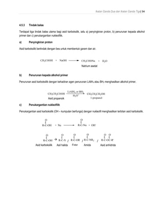 Ikatan Ganda Dua dan Ikatan Ganda Tiga| 94
4.5.3 Tindak balas
Terdapat tiga tindak balas utama bagi asid karboksilik, iaitu a) penyingkiran proton, b) penurunan kepada alkohol
primer dan c) penukargantian nukleofilik.
a) Penyingkiran proton
Asid karboksilik bertindak dengan bes untuk membentuk garam dan air.
b) Penurunan kepada alkohol primer
Penurunan asid karboksilik dengan kehadiran agen penurunan LiAlH4 atau BH3 menghasilkan alkohol primer.
c) Penukargantian nukleofilik
Penukargantian asid karboksilik (OH – kumpulan berfungsi) dengan nukleofil menghasilkan terbitan asid karboksilik.
R-C-OH
O
+ Nu R-C-Nu
O
+ OH-
CH3COOH + NaOH CH3COONa + H2O
sodium acetateNatrium asetat
CH3CH2CH2OH
LiAlH4 or BH3
CH3CH2COOH
1-propanolpropanoic acid
H3O+
Asid propanoik
R-C-OH
O
R-C-X
O
R-C-OR'
O
R-C-NR2
O
R-C-O
O
C-R'
O
carboxylic acid acid halide ester amide acid anhydrideAsid karboksilik Asil halida Amida Asid anhidrida
 / / /
Ester
 