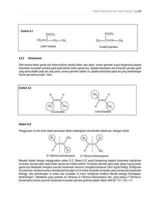 Ikatan Ganda Dua dan Ikatan Ganda Tiga| 60
Contoh 4.1
4.2.2 Keisomeran
Oleh kerana ikatan ganda dua karbon-karbon berada dalam satu satah, isomer geometri wujud bergantung kepada
kedudukan kumpulan penukar ganti pada karbon ikatan ganda dua. Apabila kedudukan dua kumpulan penukar ganti
yang sama adalah pada sisi yang sama, isomer geometri adalah cis, apabila kedudukan pada sisi yang bertentangan
isomer geometrinya ialah trans .
Contoh 4.2
Sistem E-Z
Penggunaan cis dan trans dalam penamaan alkena kadangkala menimbulkan kekeliruan, sebagai contoh:
Masalah diatasi dengan menggunakan sistem E-Z. Sistem E-Z wujud bergantung kepada keutamaan kedudukan
kumpulan penukar ganti pada ikatan ganda dua karbon-karbon. Kumpulan penukar ganti pada setiap hujung ikatan
ganda dua dikelaskan mengikut susunan keutamaan menurun (mengikuti peraturan Cahn Ingold Prelog). Konfigurasi
Z(zusammen- bersama-sama) mewakili perhubungan cis di antara kumpulan-kumpulan yang mempunyai keutamaan
tertinggi. Jika perhubungan di antara dua kumpalan ini trans, konfigurasi tersebut dikenali sebagai E(entgegen-
bertentangan). Haloalkena yang pertama itu namanya E-1-Bromo-2-kloropropena dan, yang kedua Z-1-Bromo-2-
kloropropena kerana susunan keutamaan kumpulan penukar gantinya adalah dalam tertib Br > Cl > CH3 > H.
 