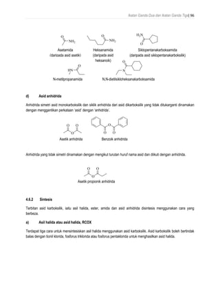 Ikatan Ganda Dua dan Ikatan Ganda Tiga| 96
d) Asid anhidrida
Anhidrida simetri asid monokarboksilik dan siklik anhidrida dari asid dikarboksilik yang tidak ditukarganti dinamakan
dengan menggantikan perkataan ‘asid’ dengan ‘anhidrida’.
Anhidrida yang tidak simetri dinamakan dengan mengikut turutan huruf nama asid dan diikuti dengan anhidrida.
4.6.2 Sintesis
Terbitan asid karboksilik, iaitu asil halida, ester, amida dan asid anhidrida disintesis menggunakan cara yang
berbeza.
a) Asil halida atau asid halida, RCOX
Terdapat tiga cara untuk mensintesiskan asil halida menggunakan asid karboksilik. Asid karboksilik boleh bertindak
balas dengan tionil klorida, fosforus triklorida atau fosforus pentaklorida untuk menghasilkan asid halida.
O
NH2
acetamide
(from acetic acid)
O
NH2
hexanamide
(from hexanoic acid)
O
H2N
cyclopentanecarboxamide
(from cyclopentanecarboxylic acid)
O
HN
N-methylpropanamide
O
N
N,N-diethylcyclohexanecarboxamide
Asetamida
(daripada asid asetik)
Heksanamida
(daripada asid
heksanoik)
Siklopentanakarboksamida
(daripada asid siklopentanakarboksilik)
N-metilpropanamida N,N-dietilsikloheksanakarboksamida
OO
O
acetic anhydride
O O
O
benzoic anhydrideAsetik anhidrida Benzoik anhidrida
OO
O
acetic propionic anhydrideAsetik propionik anhidrida
 