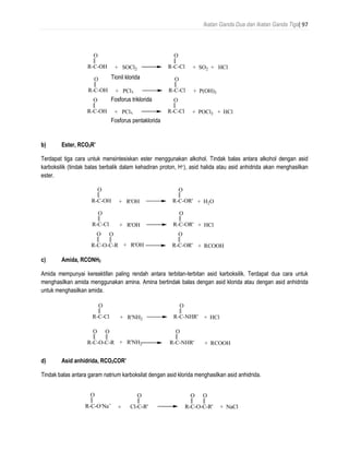 Ikatan Ganda Dua dan Ikatan Ganda Tiga| 97
b) Ester, RCO2R’
Terdapat tiga cara untuk mensintesiskan ester menggunakan alkohol. Tindak balas antara alkohol dengan asid
karboksilik (tindak balas berbalik dalam kehadiran proton, H+), asid halida atau asid anhidrida akan menghasilkan
ester.
c) Amida, RCONH2
Amida mempunyai kereaktifan paling rendah antara terbitan-terbitan asid karboksilik. Terdapat dua cara untuk
menghasilkan amida menggunakan amina. Amina bertindak balas dengan asid klorida atau dengan asid anhidrida
untuk menghasilkan amida.
d) Asid anhidrida, RCO2COR’
Tindak balas antara garam natrium karboksilat dengan asid klorida menghasilkan asid anhidrida.
R-C-OH
O
+ R'OH R-C-OR'
O
+ H2O
R-C-Cl
O
+ R'OH R-C-OR'
O
+ HCl
R-C-O-C-R
O
+ R'OH R-C-OR'
O
+ RCOOH
O
R-C-Cl
O
+ R'NH2 R-C-NHR'
O
+ HCl
R-C-O-C-R
O
+ R'NH2 R-C-NHR'
O
+ RCOOH
O
R-C-O-
Na+
O
+ NaCl
O
+ Cl-C-R' R-C-O-C-R'
O O
R-C-OH
O
+ SOCl2 R-C-Cl
O
+ SO2 + HCl
R-C-OH
O
+ PCl3 R-C-Cl
O
+ P(OH)3
R-C-OH
O
+ PCl5 R-C-Cl
O
+ POCl3 + HCl
Tionil klorida
Fosforus triklorida
Fosforus pentaklorida
 