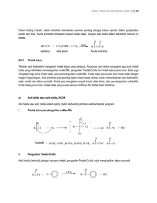 Ikatan Ganda Dua dan Ikatan Ganda Tiga| 98
Dalam bidang industri, asetik anhidrida memainkan peranan penting sebagai bahan pemula dalam penghasilan
plastik dan fiber. Asetik anhidrida dihasilkan melalui tindak balas dengan asid asetik dalam kehadiran merkuri (II)
oksida.
4.6.3 Tindak balas
Terbitan asid karboksilik mengalami tindak balas yang berbeza. Antaranya asil halida mengalami tiga jenis tindak
balas yang melibatkan penukargantian nukleofilik, pengasilan Friedel-Crafts dan tindak balas penurunan. Ester juga
mengalami tiga jenis tindak balas, iaitu penukargantian nukleofilik, tindak balas penurunan dan tindak balas dengan
reagen Organologam. Asid anhidrida pula penting dalam tindak balas sintesis untuk mensintesiskan asid karboksilik,
ester, amida dan keton aromatik. Amida pula mengalami empat tindak balas kimia, iaitu penukargantian nukleofilik,
tindak balas penurunan, tindak balas penyusunan semula Hoffman dan tindak balas dehidrasi.
a) Asil halida atau asid halida, RCOX
Asil halida atau asid halida adalah paling reaktif berbanding terbitan asid karboksilik yang lain.
i. Tindak balas penukargantian nukleofilik
ii. Pengasilan Friedel-Crafts
Asid klorida bertindak dengan benzena melalui pengasilan Friedel-Crafts untuk menghasilkan keton aromatik.
R-C-Cl
O
+ H
AlCl3
CR
O
+ HCl
R-C-O-C-R'
O O
HC CH + CH3COOH + 1/2 O2
HgO
asetilena Asid asetik Asetik anhidrida
R-C-O-
Na+
O
R-C-OH
O
R-C-Cl
O
+ :Nu
C
Nu
ClR
O
R-C-Nu
O
+ HCl
Nuleophile = H-OH, H-OR' , H-NH2, H-NHR, H-NR2,Nukleofil
 