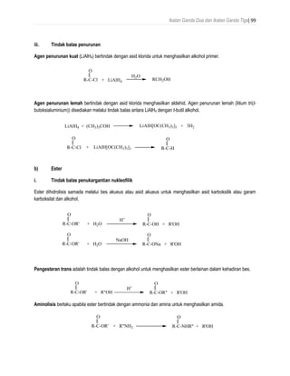 Ikatan Ganda Dua dan Ikatan Ganda Tiga| 99
iii. Tindak balas penurunan
Agen penurunan kuat (LiAlH4) bertindak dengan asid klorida untuk menghasilkan alkohol primer.
Agen penurunan lemah bertindak dengan asid klorida menghasilkan aldehid. Agen penurunan lemah (litium tri(t-
butoksialuminium)) disediakan melalui tindak balas antara LiAlH4 dengan t-butil alkohol.
b) Ester
i. Tindak balas penukargantian nukleofilik
Ester dihidrolisis samada melalui bes akueus atau asid akueus untuk menghasilkan asid karboksilik atau garam
karboksilat dan alkohol.
Pengesteran trans adalah tindak balas dengan alkohol untuk menghasilkan ester berlainan dalam kehadiran bes.
Aminolisis berlaku apabila ester bertindak dengan ammonia dan amina untuk menghasilkan amida.
R-C-Cl
O
+ LiAlH4
H2O
RCH2OH
R-C-Cl
O
LiAlH4 + (CH3)3COH LiAlH[OC(CH3)3]3 + 3H2
+ LiAlH[OC(CH3)3]3 R-C-H
O
R-C-OR'
O
+ H2O R-C-OH + R'OH
O
H+
R-C-OR'
O
+ H2O R-C-ONa + R'OH
O
NaOH
R-C-OR'
O
+ R"OH R-C-OR" + R'OH
O
H+
R-C-OR'
O
+ R"NH2 R-C-NHR" + R'OH
O
 