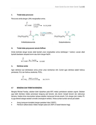 Ikatan Ganda Dua dan Ikatan Ganda Tiga| 102
ii. Tindak balas penurunan
Penurunan amida dengan LiAlH4 menghasilkan amina.
iii. Tindak balas penyusunan semula Hoffman
Amida bertindak dengan larutan alkali lipohalit untuk menghasilkan amina (kehilangan 1 karbon). Larutan alkali
lipohalit disediakan daripada bromin atau klorin dengan NaOH.
iv. Dehidrasi amida
Agen dehidrasi kuat dehidrasikan amina primer untuk membentuk nitril. Contoh agen dehidrasi adalah fosforus
pentoksida, P2O5 dan fosforus oksiklorida, POCl3.
4.7 BENZENA DAN TERBITAN BENZENA
Mengikut Michael Faraday, sebatian boleh dipisahkan pada 800C melalui pembakaran sebatian organik. Sebatian
juga boleh disintesis melalui pemanasan langsung asid benzoik, iaitu benzin menjadi benzoin dan seterusnya
benzena. Analisis kimia menunjukkan bahawa sebatian mempunyai formula empirik, C6H6 dengan jisim molekul 78.
Ia juga dikenali sebagai sebatian aromatik (merangkumi terbitan). Antara sumber-sumber semula jadi adalah:
 Arang (campuran kompleks) dengan peretakan haba (10000C).
 Petroleum (alkana besar) melalui mangkin pada suhu 5000C di bawah tekanan tinggi.
R-C-NHR'
O
1) LiAlH4
2) H2O
R-CH2NHR'
R-C-NHR'
O
Br2 / NaOH
R-NHR'
R-C-NH2
O
POCl3 or P2O5
R-C N
N-Metildodekanamida Dodesilmetilamina
 