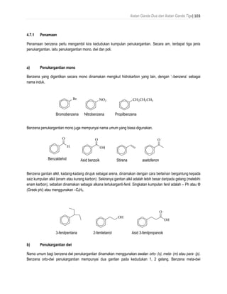 Ikatan Ganda Dua dan Ikatan Ganda Tiga| 103
4.7.1 Penamaan
Penamaan benzena perlu mengambil kira kedudukan kumpulan penukargantian. Secara am, terdapat tiga jenis
penukargantian, iaitu penukargantian mono, dwi dan poli.
a) Penukargantian mono
Benzena yang digantikan secara mono dinamakan mengikut hidrokarbon yang lain, dengan ‘–benzena’ sebagai
nama induk.
Benzena penukargantian mono juga mempunyai nama umum yang biasa digunakan.
Benzena gantian alkil, kadang-kadang dirujuk sebagai arena, dinamakan dengan cara berlainan bergantung kepada
saiz kumpulan alkil (enam atau kurang karbon). Sekiranya gantian alkil adalah lebih besar daripada gelang (melebihi
enam karbon), sebatian dinamakan sebagai alkana tertukarganti-fenil. Singkatan kumpulan fenil adalah – Ph atau Φ
(Greek phi) atau menggunakan –C6H5.
b) Penukargantian dwi
Nama umum bagi benzena dwi penukargantian dinamakan menggunakan awalan orto- (o), meta- (m) atau para- (p).
Benzena orto-dwi penukargantian mempunyai dua gantian pada kedudukan 1, 2 gelang. Benzena meta-dwi
Br NO2 CH2CH2CH3
bromobenzene nitrobenzene propylbenzeneBromobenzena Nitrobenzena Propilbenzena
H
O
OH
O O
benzaldehyde benzoic acid styrene acetophenoneBenzaldehid Asid benzoik Stirena asetofenon
OH
OH
O
3-phenylpentane 2-phenylethanol 3-phenylpropanoic acid3-fenilpentana 2-feniletanol Asid 3-fenilpropanoik
 