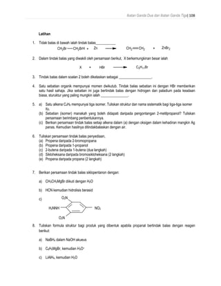 Ikatan Ganda Dua dan Ikatan Ganda Tiga| 108
Latihan
1. Tidak balas di bawah ialah tindak balas___________
2. Dalam tindak balas yang diwakili oleh persamaan berikut, X berkemungkinan besar ialah
3. Tindak balas dalam soalan 2 boleh dikelaskan sebagai __________________.
4. Satu sebatian organik mempunyai momen dwikutub. Tindak balas sebatian ini dengan HBr memberikan
satu hasil sahaja. Jika sebatian ini juga bertindak balas dengan hidrogen dan paladium pada keadaan
biasa, sturuktur yang paling mungkin ialah _______________.
5. a) Satu alkena C4H8 mempunyai tiga isomer. Tuliskan struktur dan nama sistematik bagi tiga-tiga isomer
itu.
(b) Sebatian (isomer) manakah yang boleh didapati daripada pengontangan 2-metilpropanol? Tuliskan
persamaan berimbang penbentukannya.
(c) Berikan persamaan tindak balas setiap alkena dalam (a) dengan oksigen dalam kehadiran mangkin Ag
panas. Kemudian hasilnya ditindakbalaskan dengan air.
6. Tuliskan persamaan tindak balas penyediaan,
(a) Propena daripada 2-bromopropana
(b) Propena daripada 1-propanol
(c) 2-butena daripada 1-butena (dua langkah)
(d) Sikloheksana daripada bromosikloheksana (2 langkah)
(e) Propena daripada propana (2 langkah)
7. Berikan persamaan tindak balas siklopentanon dengan:
a) CH3CH2MgBr diikuti dengan H2O
b) HCN kemudian hidrolisis berasid
c)
8. Tuliskan formula struktur bagi produk yang dibentuk apabila propanal bertindak balas dengan reagen
berikut:
a) NaBH4 dalam NaOH akueus
b) C6H5MgBr, kemudian H3O+
c) LiAlH4, kemudian H2O
NO2
O2N
O2N
H2NNH
 