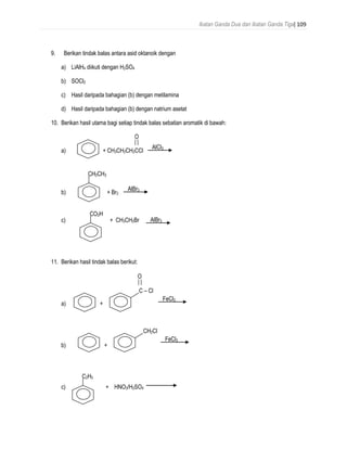 Ikatan Ganda Dua dan Ikatan Ganda Tiga| 109
9. Berikan tindak balas antara asid oktanoik dengan
a) LiAlH4 diikuti dengan H2SO4
b) SOCl2
c) Hasil daripada bahagian (b) dengan metilamina
d) Hasil daripada bahagian (b) dengan natrium asetat
10. Berikan hasil utama bagi setiap tindak balas sebatian aromatik di bawah:
O
a) + CH3CH2CH2CCl
b) + Br2
c) + CH3CH2Br
11. Berikan hasil tindak balas berikut:
a) +
b) +
c) + HNO3/H2SO4
AlCl3
AlBr3
CH2CH3
CO2H
AlBr3
C – Cl
O
FeCl3
CH2Cl
FeCl3
C2H5
 