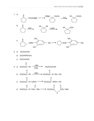 Ikatan Ganda Dua dan Ikatan Ganda Tiga| 112
7. a)
+ CH3CH2MgBr
b)
c)
+
8. a) CH3CH2CH2OH
b) C6H5CHOHCH2CH3
c) CH3CH2CH2OH
O
9. a) CH3(CH2)6C – OH CH3(CH2)6CH2OH
O O
b) CH3(CH2)6C – OH CH3(CH2)6C – Cl + SO2 + HCl
O O
c) CH3(CH2)6C – Cl + H2NCH3 CH3(CH2)6C – NHCH3 + HCl
O O O O
d) CH3(CH2)6C – Cl + CH3C – ONa CH3(CH2)6C CCH3 + NaCl
O
O
CH2CH3BrMgO
H2O
CH2CH3HO
O
CNHO
HCN H2O/H+ CO2HHO
O
NO2
O2N
O2N
H2NNH =N-NH NO2
O2N
O2N
LiAlH4
H2SO4
SOCl2
 