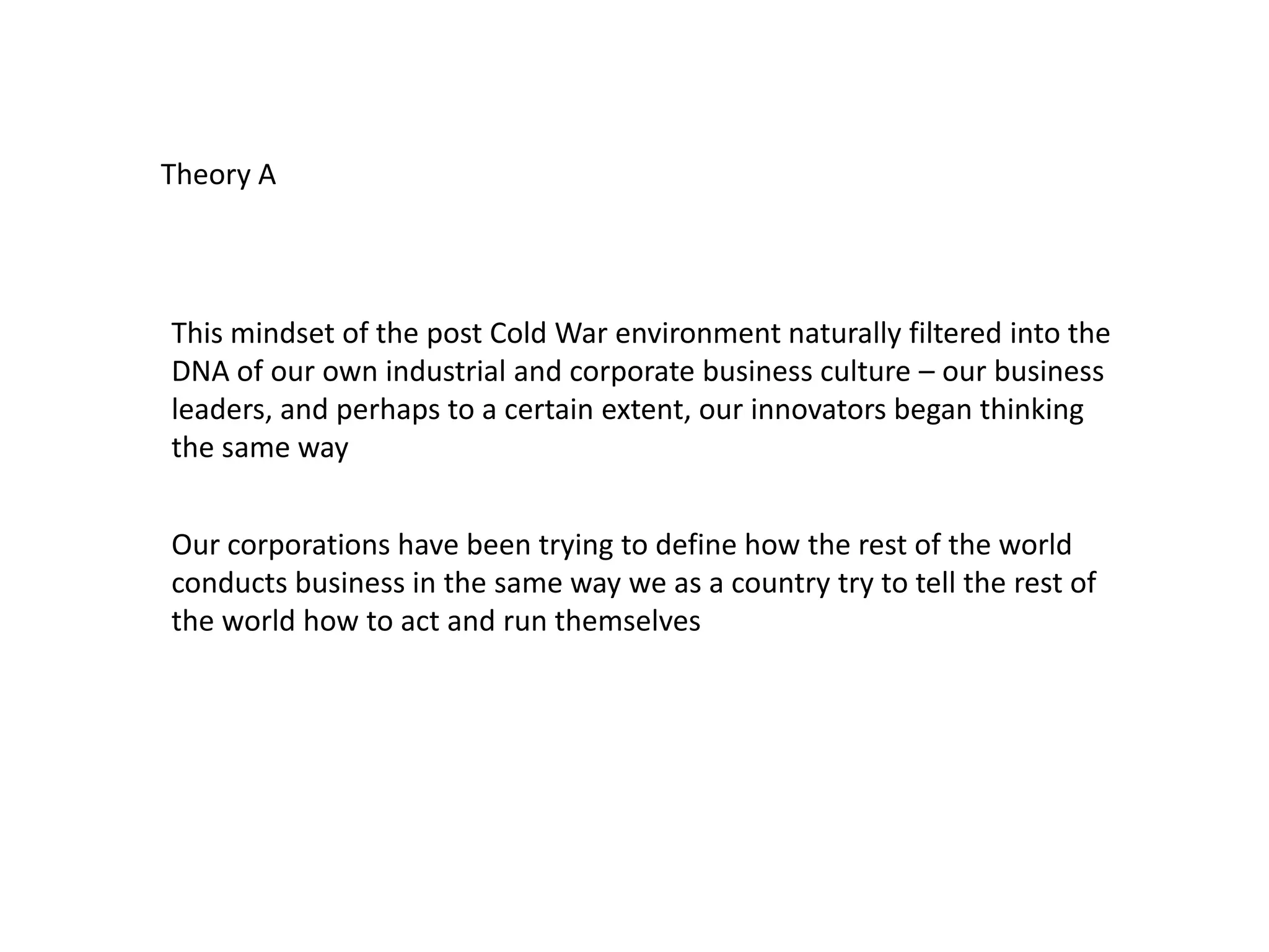 This mindset of the post Cold War environment naturally filtered into the
DNA of our own industrial and corporate business culture – our business
leaders, and perhaps to a certain extent, our innovators began thinking
the same way
Our corporations have been trying to define how the rest of the world
conducts business in the same way we as a country try to tell the rest of
the world how to act and run themselves
Theory A
 