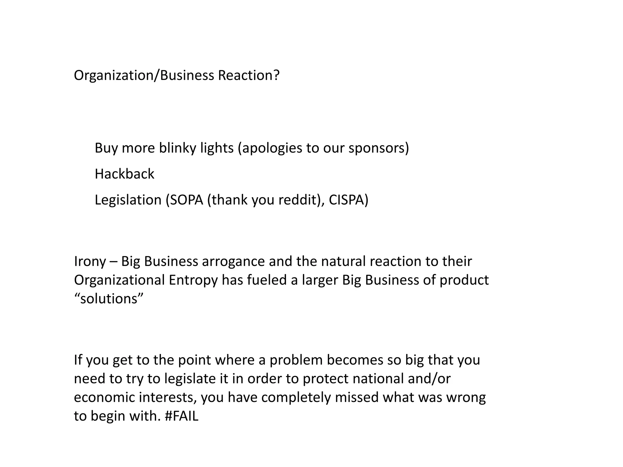 Organization/Business Reaction?
Irony – Big Business arrogance and the natural reaction to their
Organizational Entropy has fueled a larger Big Business of product
“solutions”
Buy more blinky lights (apologies to our sponsors)
Hackback
Legislation (SOPA (thank you reddit), CISPA)
If you get to the point where a problem becomes so big that you
need to try to legislate it in order to protect national and/or
economic interests, you have completely missed what was wrong
to begin with. #FAIL
 