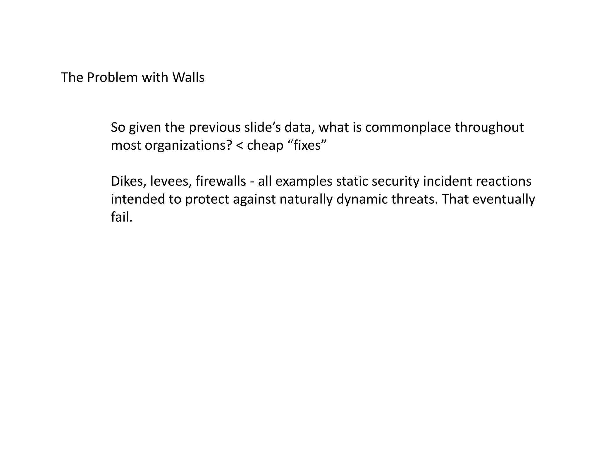The Problem with Walls
So given the previous slide’s data, what is commonplace throughout
most organizations? < cheap “fixes”
Dikes, levees, firewalls - all examples static security incident reactions
intended to protect against naturally dynamic threats. That eventually
fail.
 