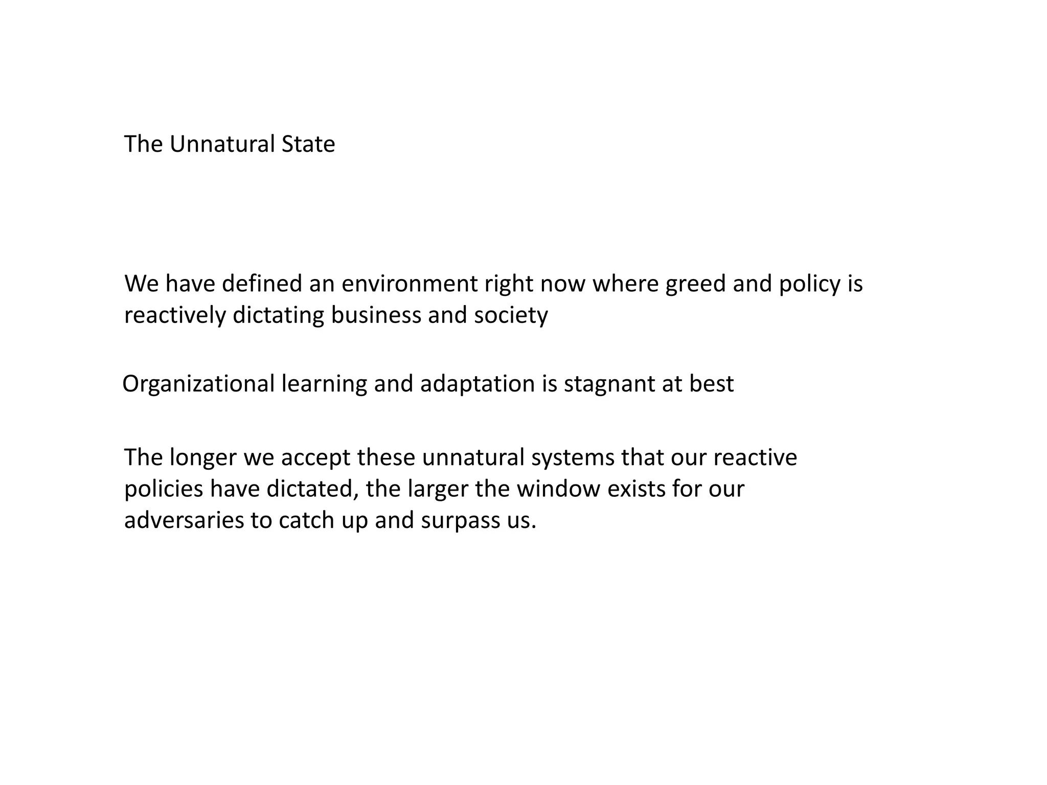 We have defined an environment right now where greed and policy is
reactively dictating business and society
The Unnatural State
Organizational learning and adaptation is stagnant at best
The longer we accept these unnatural systems that our reactive
policies have dictated, the larger the window exists for our
adversaries to catch up and surpass us.
 