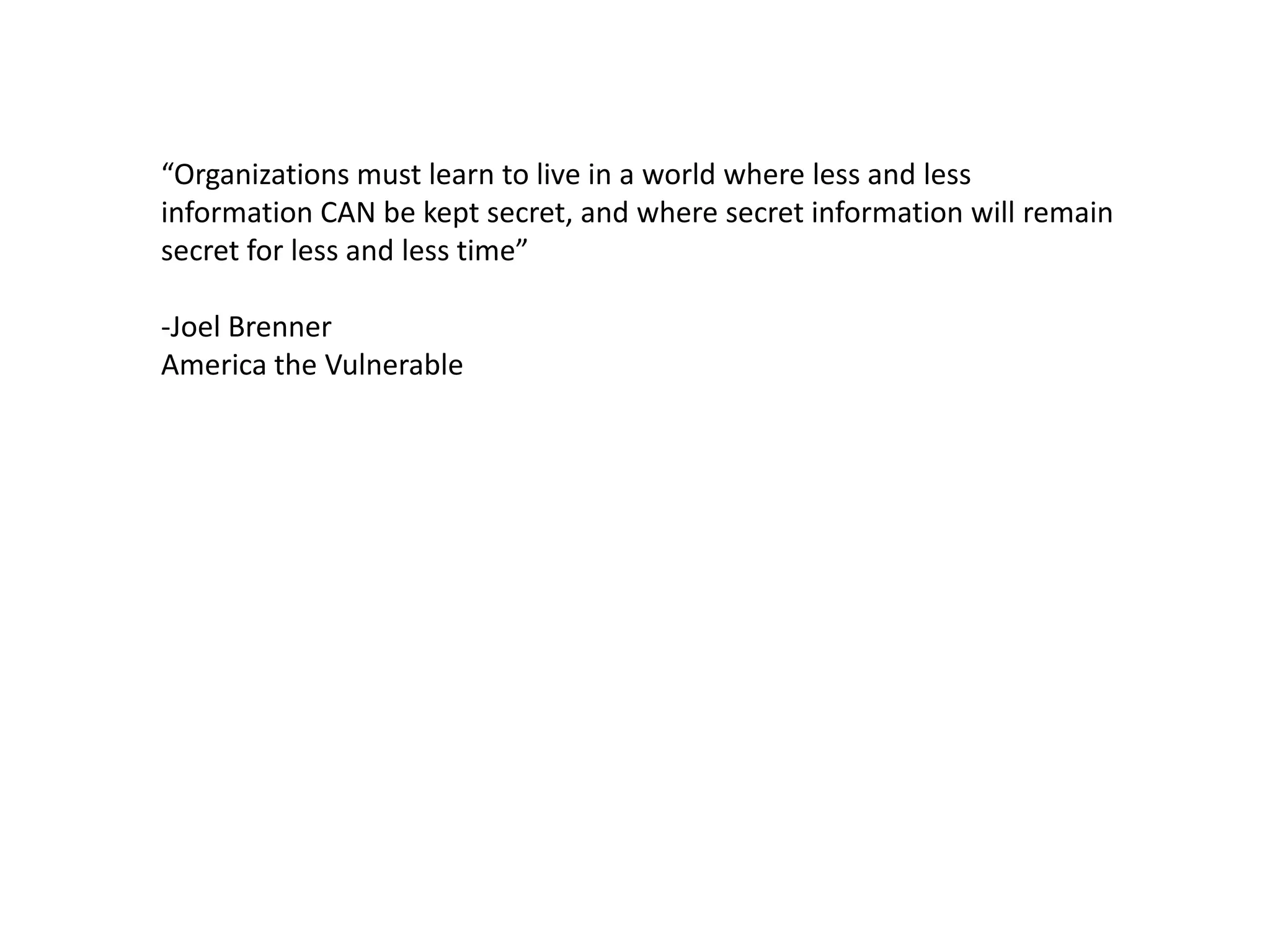 “Organizations must learn to live in a world where less and less
information CAN be kept secret, and where secret information will remain
secret for less and less time”
-Joel Brenner
America the Vulnerable
 