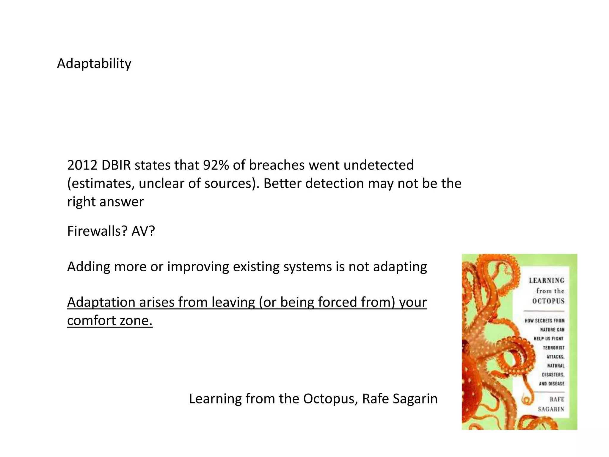 Adaptability
2012 DBIR states that 92% of breaches went undetected
(estimates, unclear of sources). Better detection may not be the
right answer
Adding more or improving existing systems is not adapting
Learning from the Octopus, Rafe Sagarin
Adaptation arises from leaving (or being forced from) your
comfort zone.
Firewalls? AV?
 