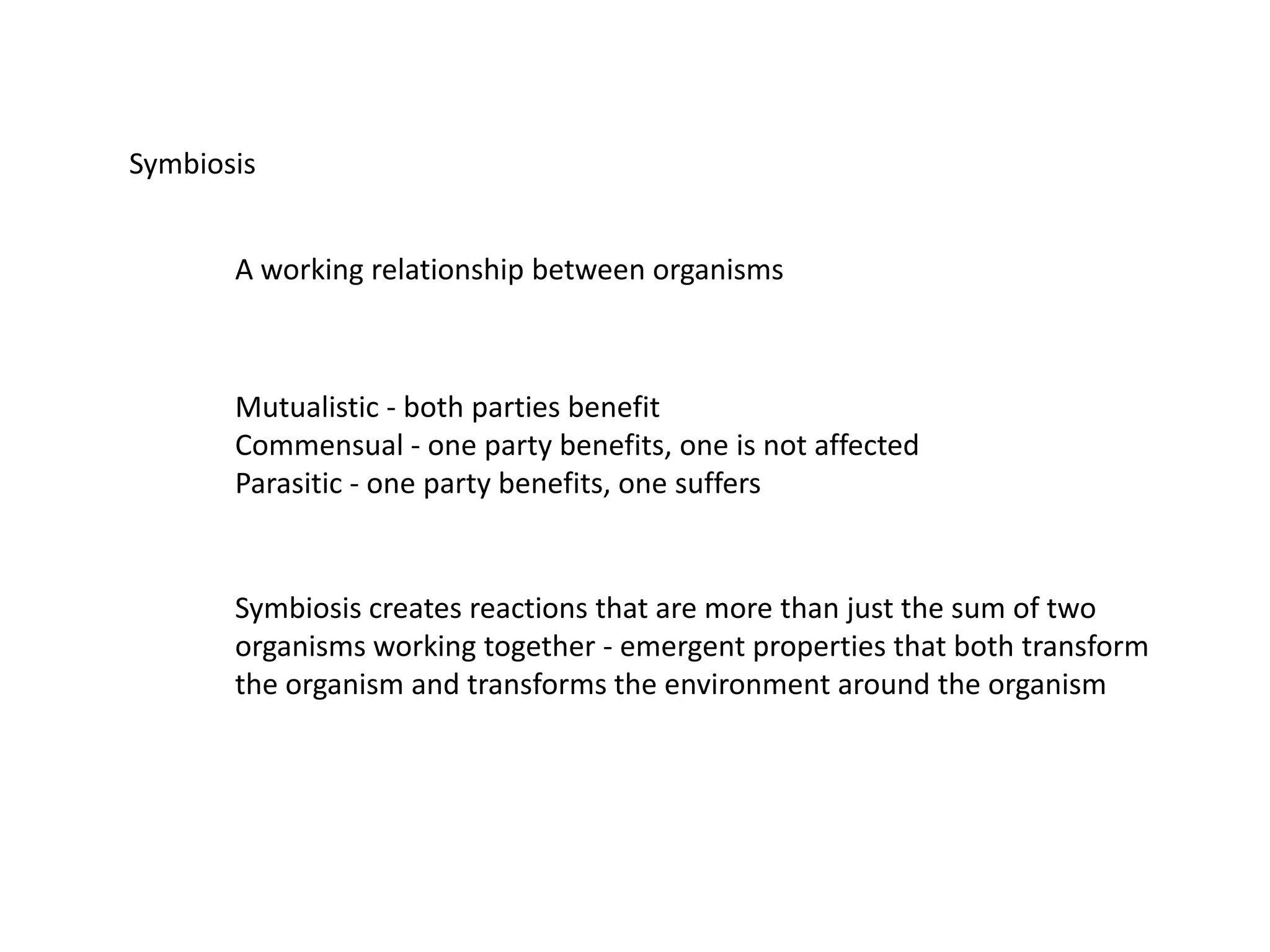 Symbiosis
A working relationship between organisms
Mutualistic - both parties benefit
Commensual - one party benefits, one is not affected
Parasitic - one party benefits, one suffers
Symbiosis creates reactions that are more than just the sum of two
organisms working together - emergent properties that both transform
the organism and transforms the environment around the organism
 