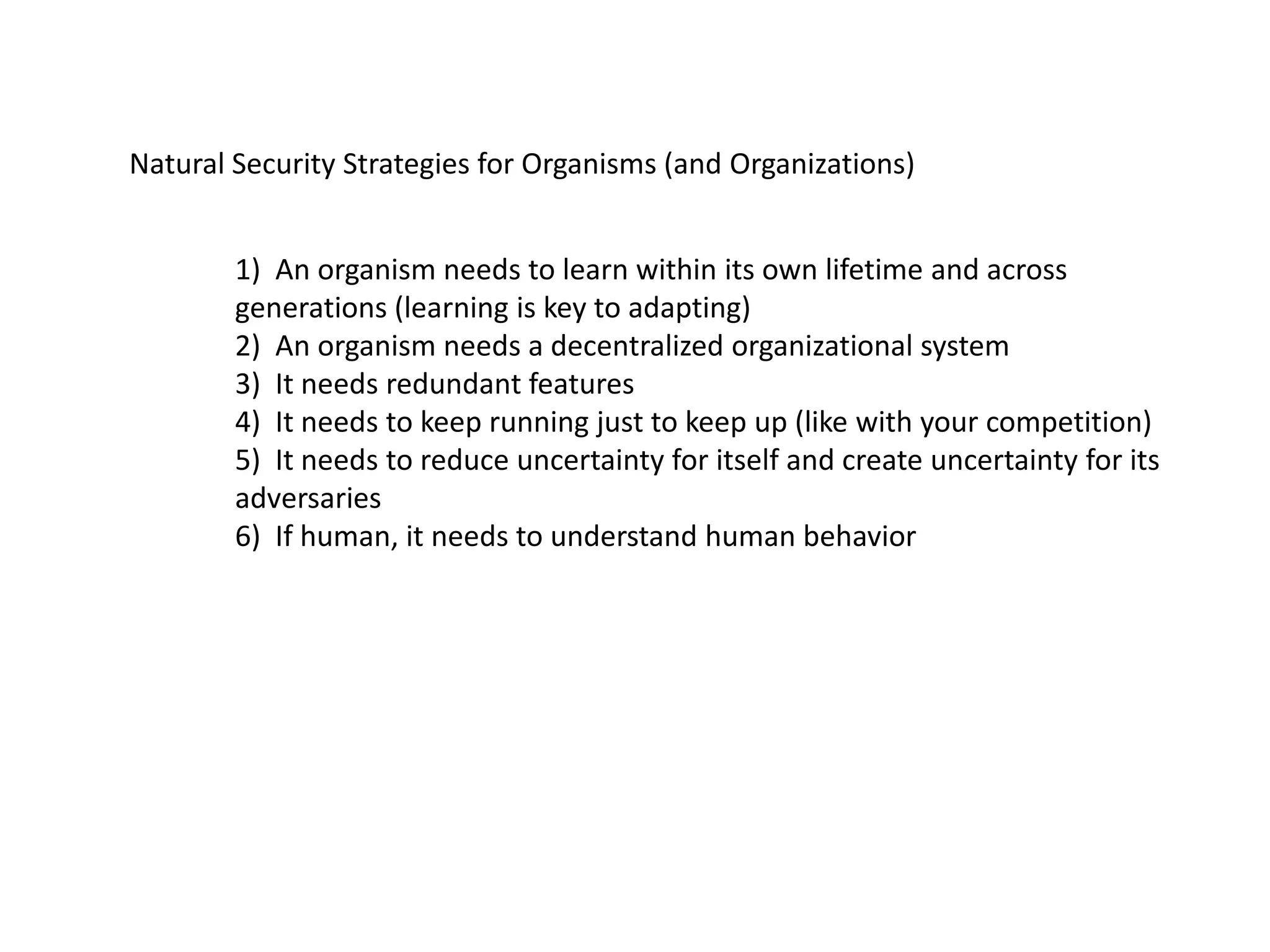 Natural Security Strategies for Organisms (and Organizations)
1) An organism needs to learn within its own lifetime and across
generations (learning is key to adapting)
2) An organism needs a decentralized organizational system
3) It needs redundant features
4) It needs to keep running just to keep up (like with your competition)
5) It needs to reduce uncertainty for itself and create uncertainty for its
adversaries
6) If human, it needs to understand human behavior
 