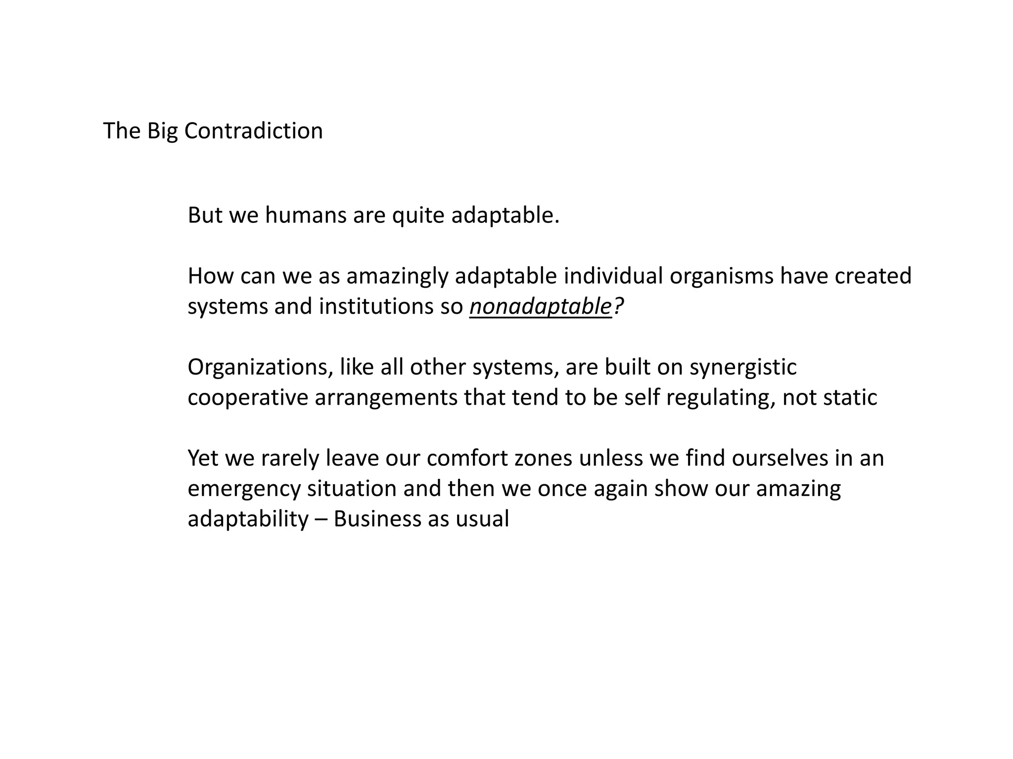 The Big Contradiction
But we humans are quite adaptable.
How can we as amazingly adaptable individual organisms have created
systems and institutions so nonadaptable?
Organizations, like all other systems, are built on synergistic
cooperative arrangements that tend to be self regulating, not static
Yet we rarely leave our comfort zones unless we find ourselves in an
emergency situation and then we once again show our amazing
adaptability – Business as usual
 