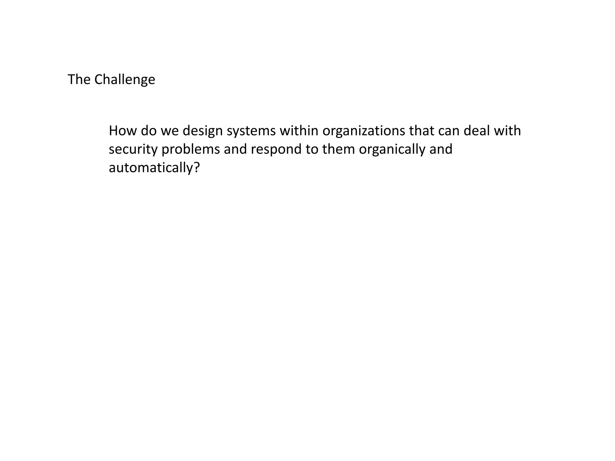 The Challenge
How do we design systems within organizations that can deal with
security problems and respond to them organically and
automatically?
 