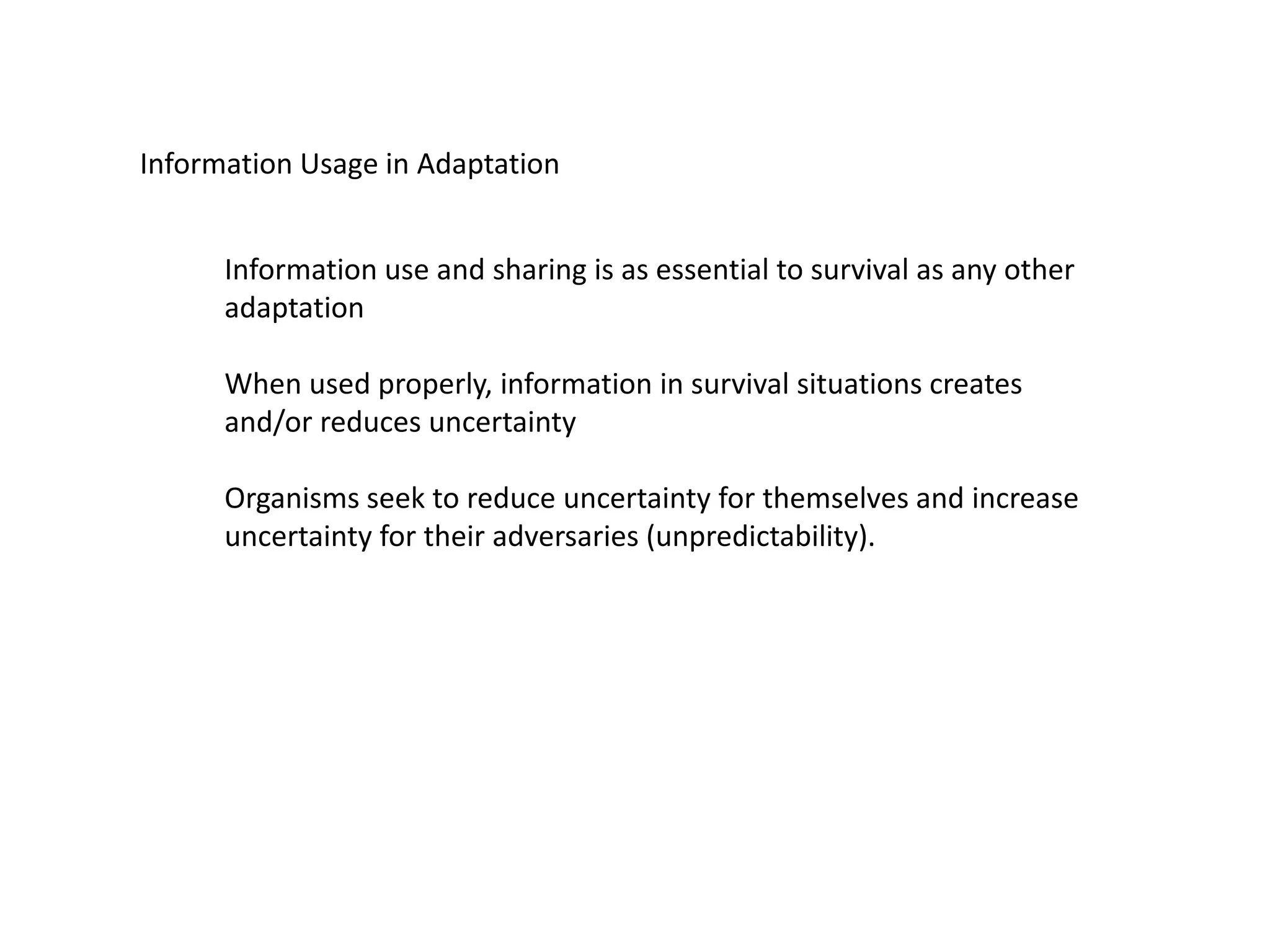 Information Usage in Adaptation
Information use and sharing is as essential to survival as any other
adaptation
When used properly, information in survival situations creates
and/or reduces uncertainty
Organisms seek to reduce uncertainty for themselves and increase
uncertainty for their adversaries (unpredictability).
 