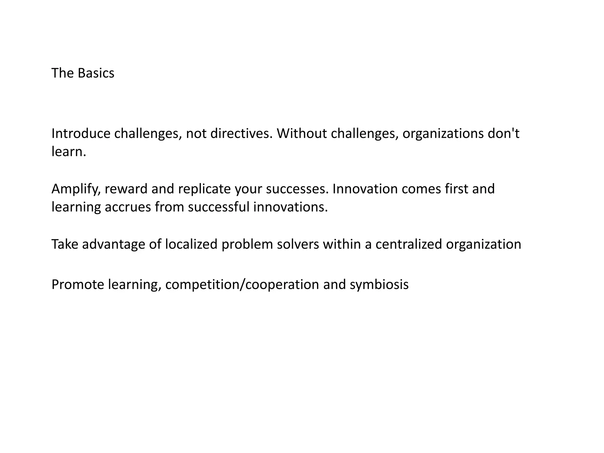 The Basics
Introduce challenges, not directives. Without challenges, organizations don't
learn.
Amplify, reward and replicate your successes. Innovation comes first and
learning accrues from successful innovations.
Take advantage of localized problem solvers within a centralized organization
Promote learning, competition/cooperation and symbiosis
 