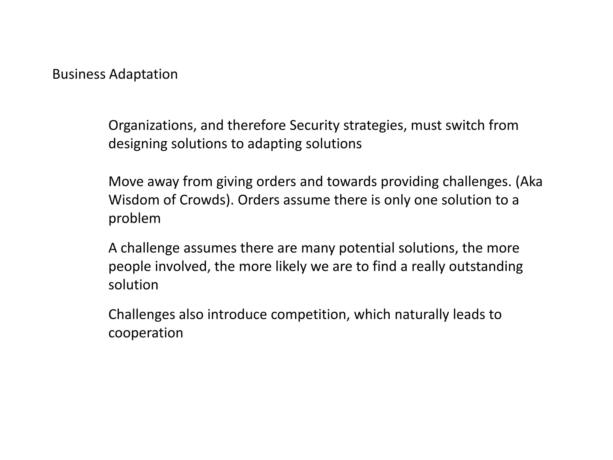Business Adaptation
Organizations, and therefore Security strategies, must switch from
designing solutions to adapting solutions
A challenge assumes there are many potential solutions, the more
people involved, the more likely we are to find a really outstanding
solution
Move away from giving orders and towards providing challenges. (Aka
Wisdom of Crowds). Orders assume there is only one solution to a
problem
Challenges also introduce competition, which naturally leads to
cooperation
 