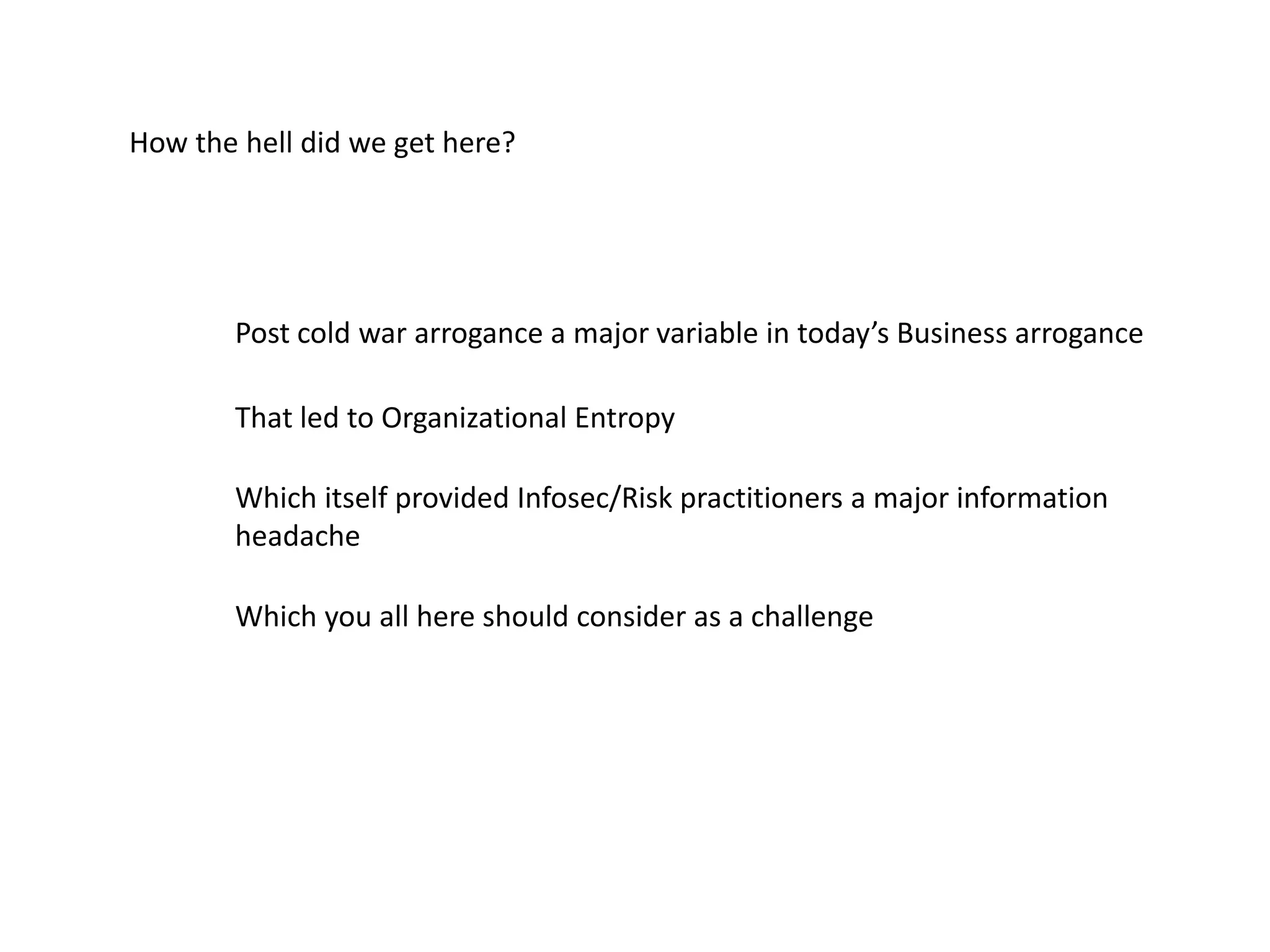 How the hell did we get here?
Post cold war arrogance a major variable in today’s Business arrogance
That led to Organizational Entropy
Which itself provided Infosec/Risk practitioners a major information
headache
Which you all here should consider as a challenge
 