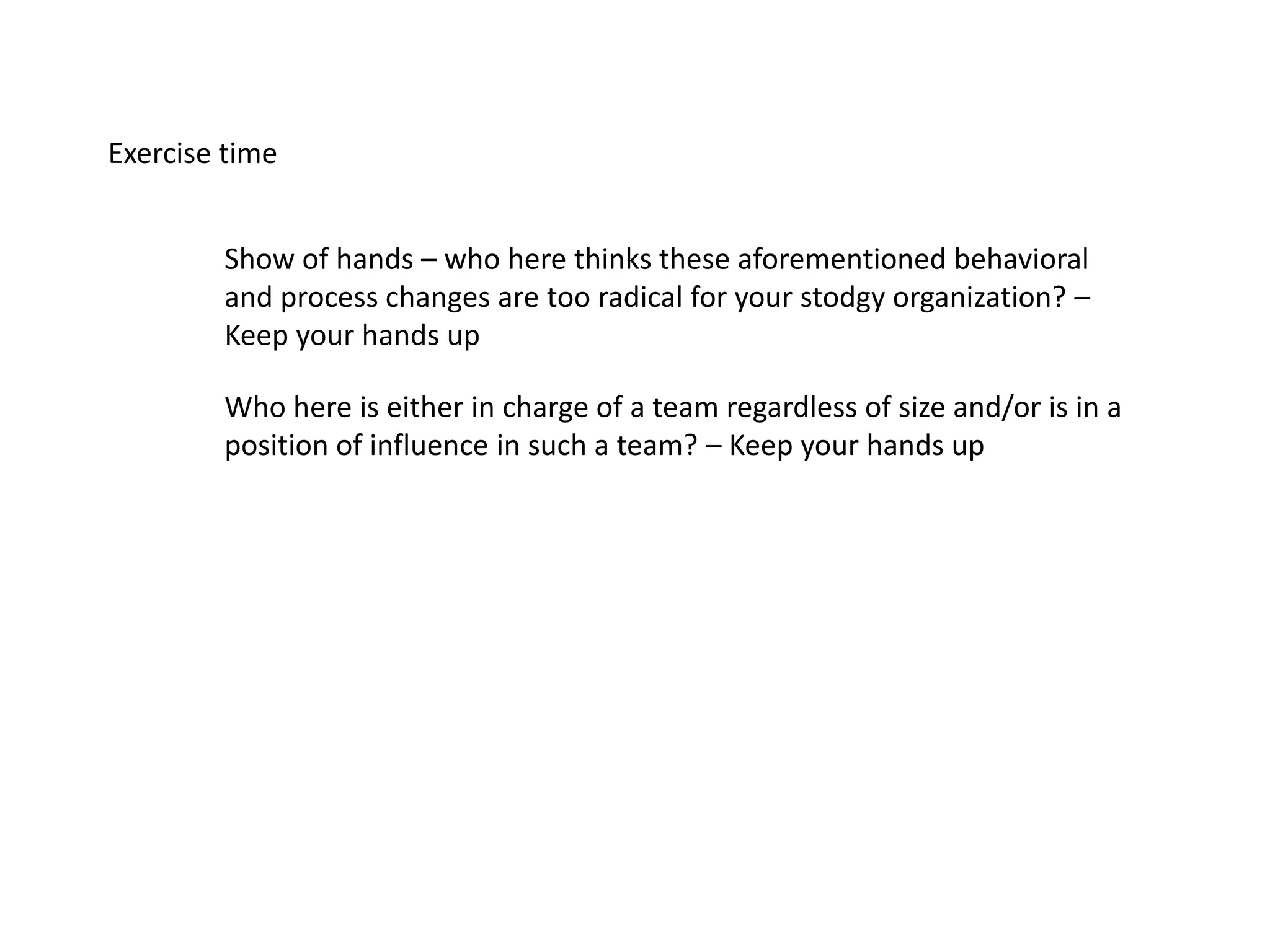 Exercise time
Show of hands – who here thinks these aforementioned behavioral
and process changes are too radical for your stodgy organization? –
Keep your hands up
Who here is either in charge of a team regardless of size and/or is in a
position of influence in such a team? – Keep your hands up
 